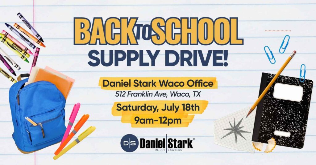 Back-to-school supply drive! Daniel Stark Waco Office. 512 Franklin Ave, Waco, Tx. Saturday, July 18, 2026. 9am-12pm | Daniel Stark Injury Lawyers
